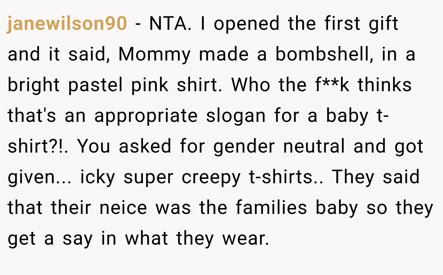 janewilson90 − NTA. I opened the first gift and it said, Mommy made a bombshell, in a bright pastel pink shirt. Who the f**k thinks that's an appropriate slogan for a baby t-shirt?!. You asked for gender neutral and got given... icky super creepy t-shirts.. They said that their neice was the families baby so they get a say in what they wear.