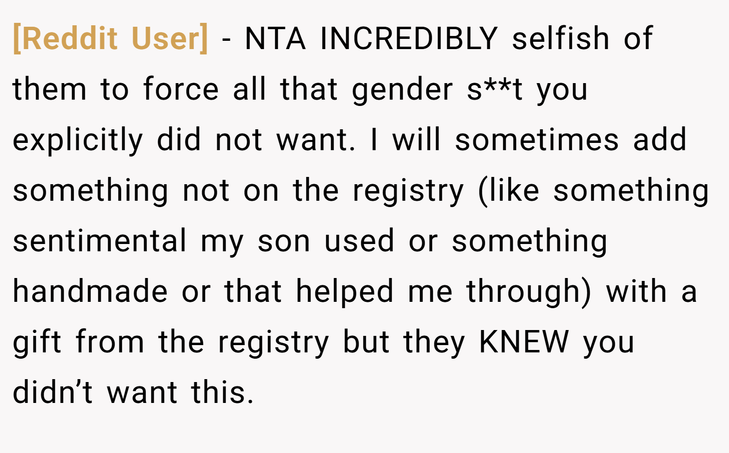 [Reddit User] − NTA INCREDIBLY selfish of them to force all that gender s**t you explicitly did not want. I will sometimes add something not on the registry (like something sentimental my son used or something handmade or that helped me through) with a gift from the registry but they KNEW you didn’t want this.