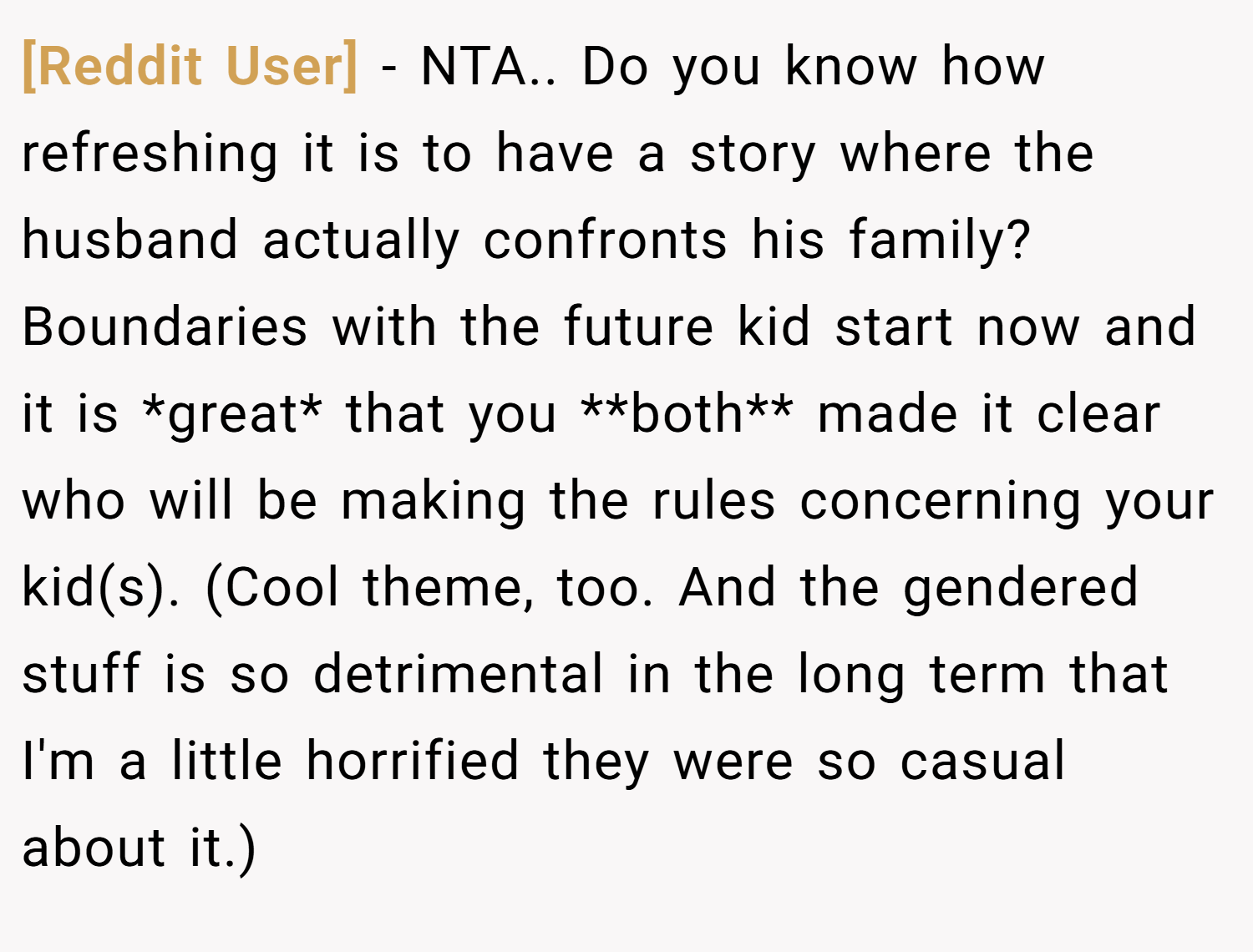 [Reddit User] − NTA.. Do you know how refreshing it is to have a story where the husband actually confronts his family? Boundaries with the future kid start now and it is *great* that you **both** made it clear who will be making the rules concerning your kid(s). (Cool theme, too. And the gendered stuff is so detrimental in the long term that I'm a little horrified they were so casual about it.)
