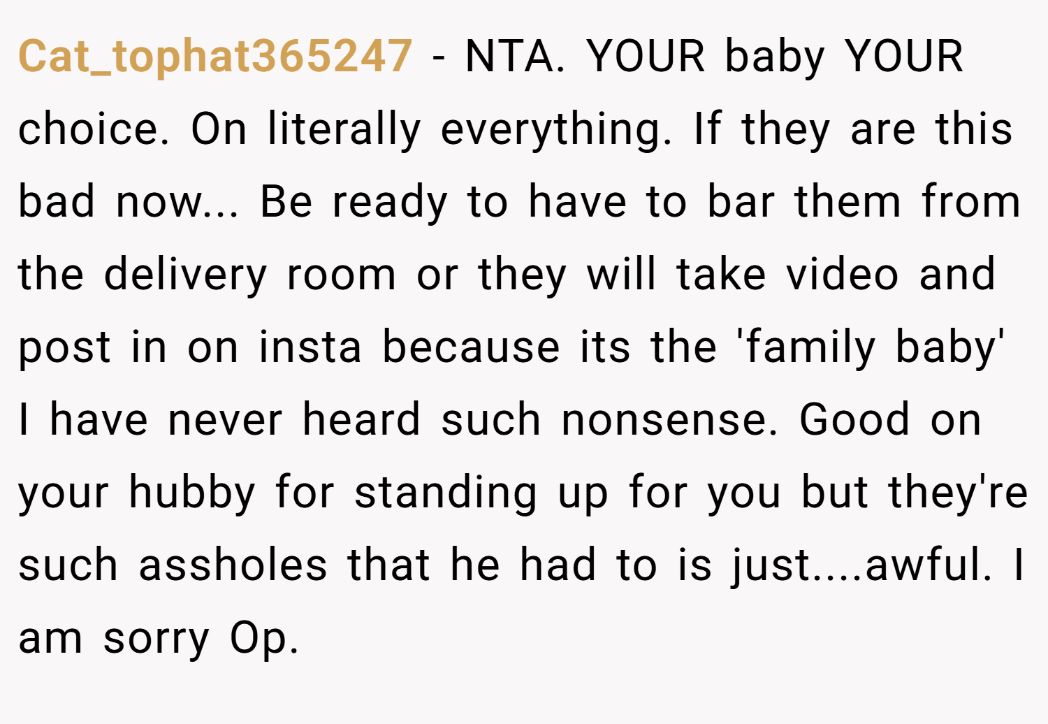 Cat_tophat365247 − NTA. YOUR baby YOUR choice. On literally everything. If they are this bad now... Be ready to have to bar them from the delivery room or they will take video and post in on insta because its the 'family baby' I have never heard such nonsense. Good on your hubby for standing up for you but they're such assholes that he had to is just....awful. I am sorry Op.