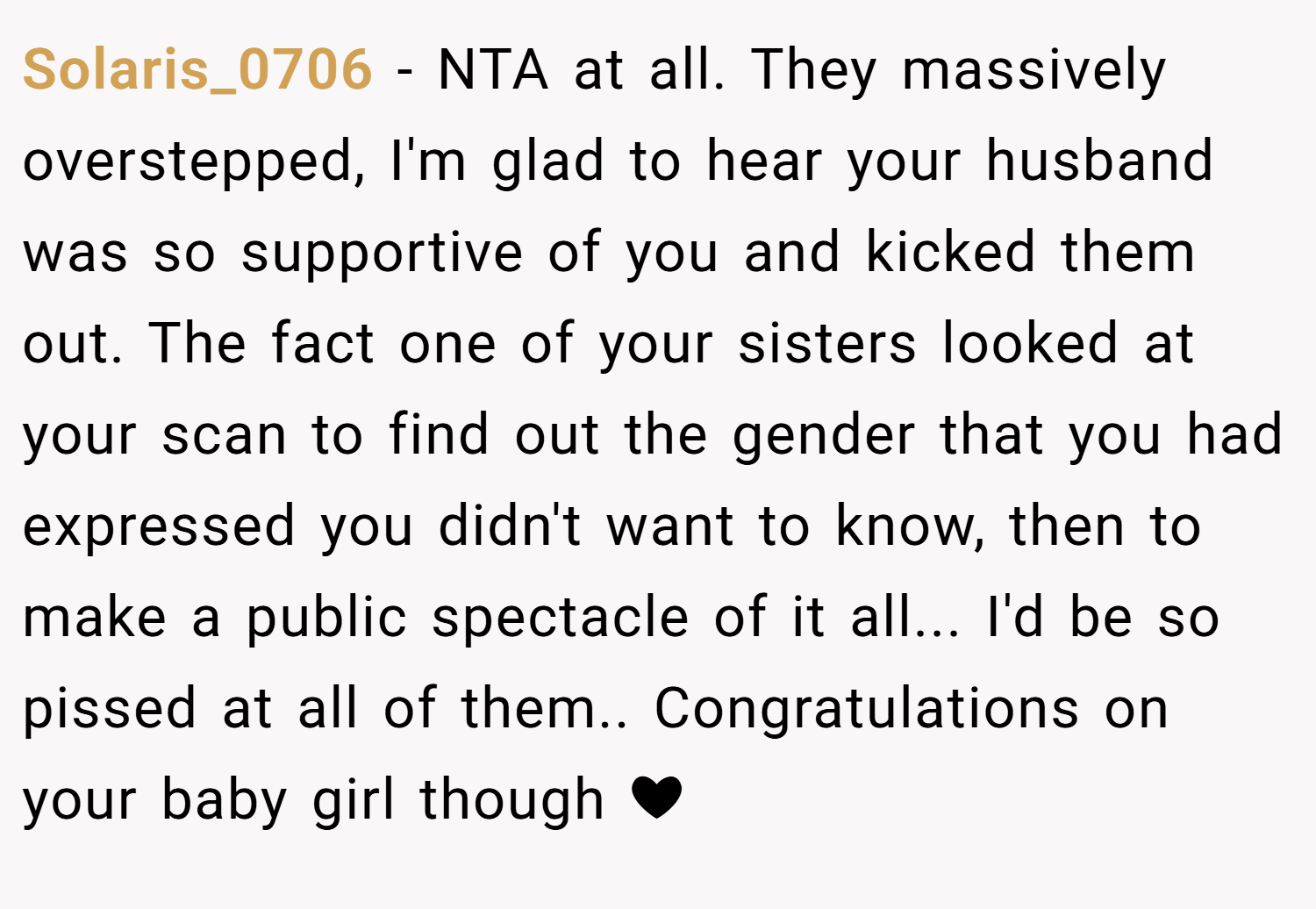 Solaris_0706 − NTA at all. They massively overstepped, I'm glad to hear your husband was so supportive of you and kicked them out. The fact one of your sisters looked at your scan to find out the gender that you had expressed you didn't want to know, then to make a public spectacle of it all... I'd be so pissed at all of them.. Congratulations on your baby girl though ❤
