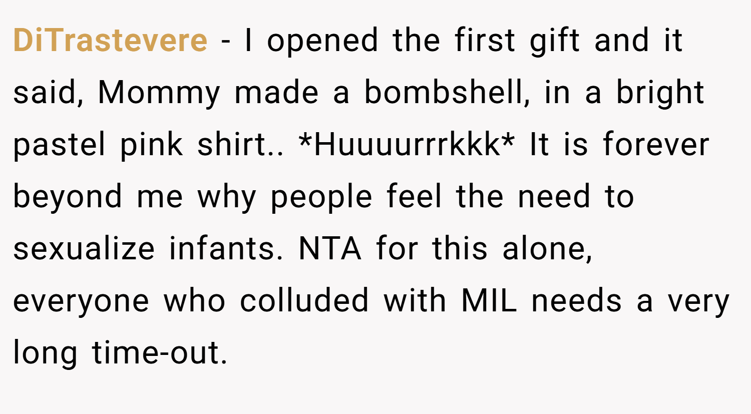 DiTrastevere − I opened the first gift and it said, Mommy made a bombshell, in a bright pastel pink shirt.. *Huuuurrrkkk* It is forever beyond me why people feel the need to sexualize infants. NTA for this alone, everyone who colluded with MIL needs a very long time-out.