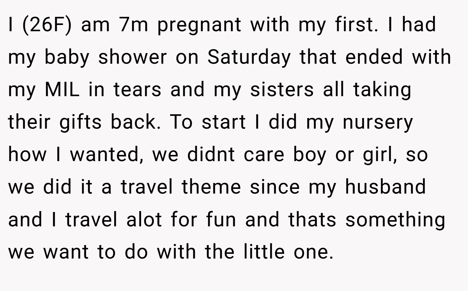 I (26F) am 7m pregnant with my first. I had my baby shower on Saturday that ended with my MIL in tears and my sisters all taking their gifts back. To start I did my nursery how I wanted, we didnt care boy or girl, so we did it a travel theme since my husband and I travel alot for fun and thats something we want to do with the little one.