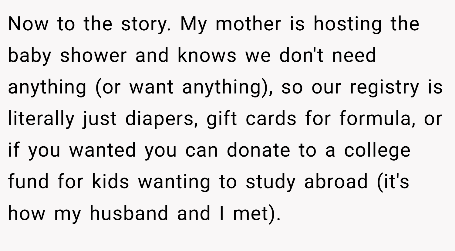 Now to the story. My mother is hosting the baby shower and knows we don't need anything (or want anything), so our registry is literally just diapers, gift cards for formula, or if you wanted you can donate to a college fund for kids wanting to study abroad (it's how my husband and I met).