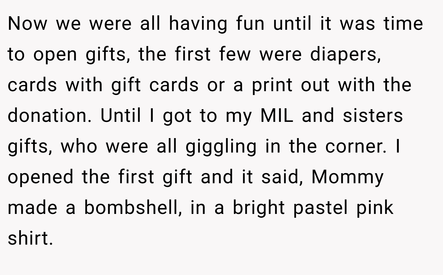Now we were all having fun until it was time to open gifts, the first few were diapers, cards with gift cards or a print out with the donation. Until I got to my MIL and sisters gifts, who were all giggling in the corner. I opened the first gift and it said, Mommy made a bombshell, in a bright pastel pink shirt.