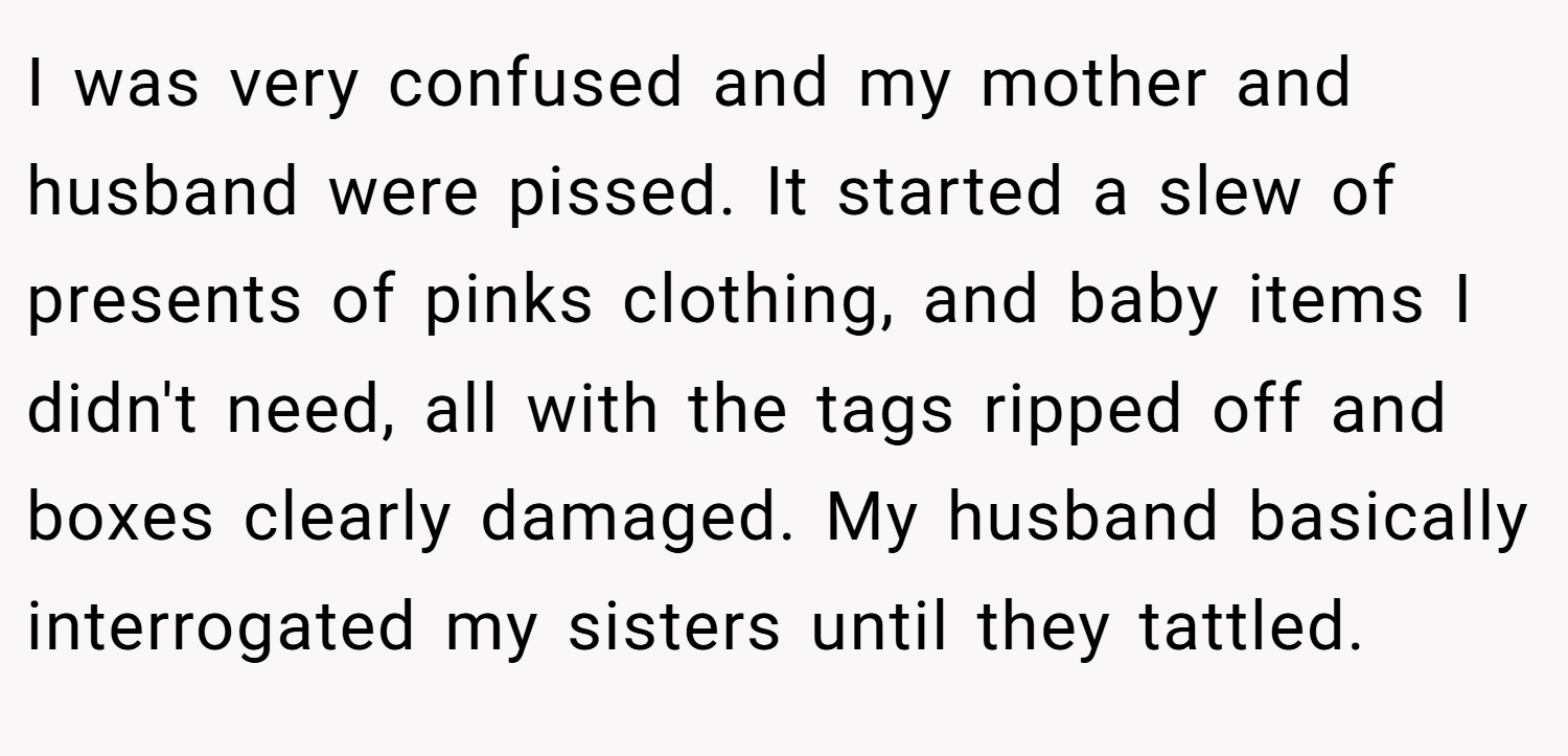 I was very confused and my mother and husband were pissed. It started a slew of presents of pinks clothing, and baby items I didn't need, all with the tags ripped off and boxes clearly damaged. My husband basically interrogated my sisters until they tattled.