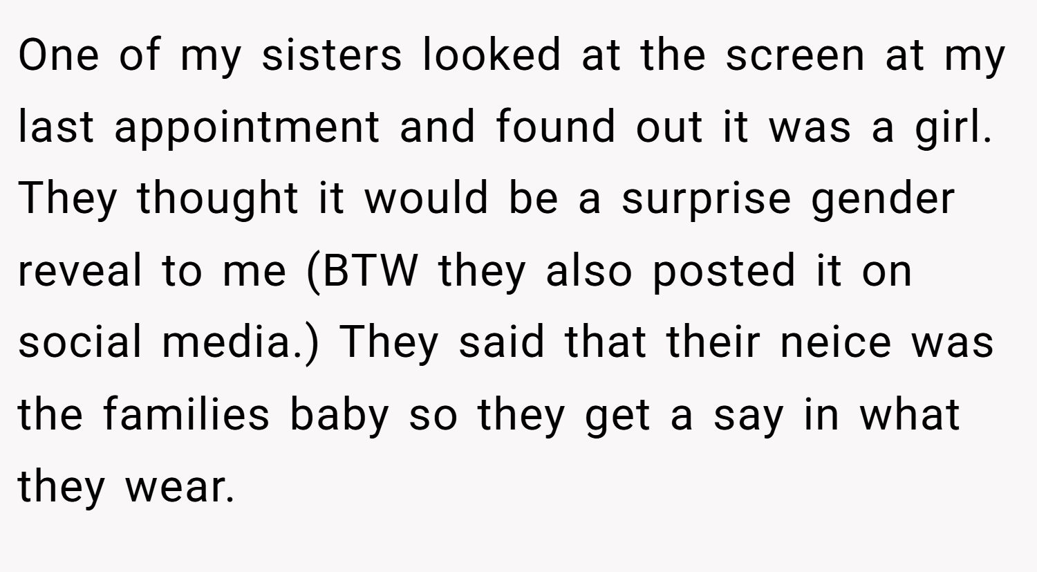 One of my sisters looked at the screen at my last appointment and found out it was a girl. They thought it would be a surprise gender reveal to me (BTW they also posted it on social media.) They said that their neice was the families baby so they get a say in what they wear.