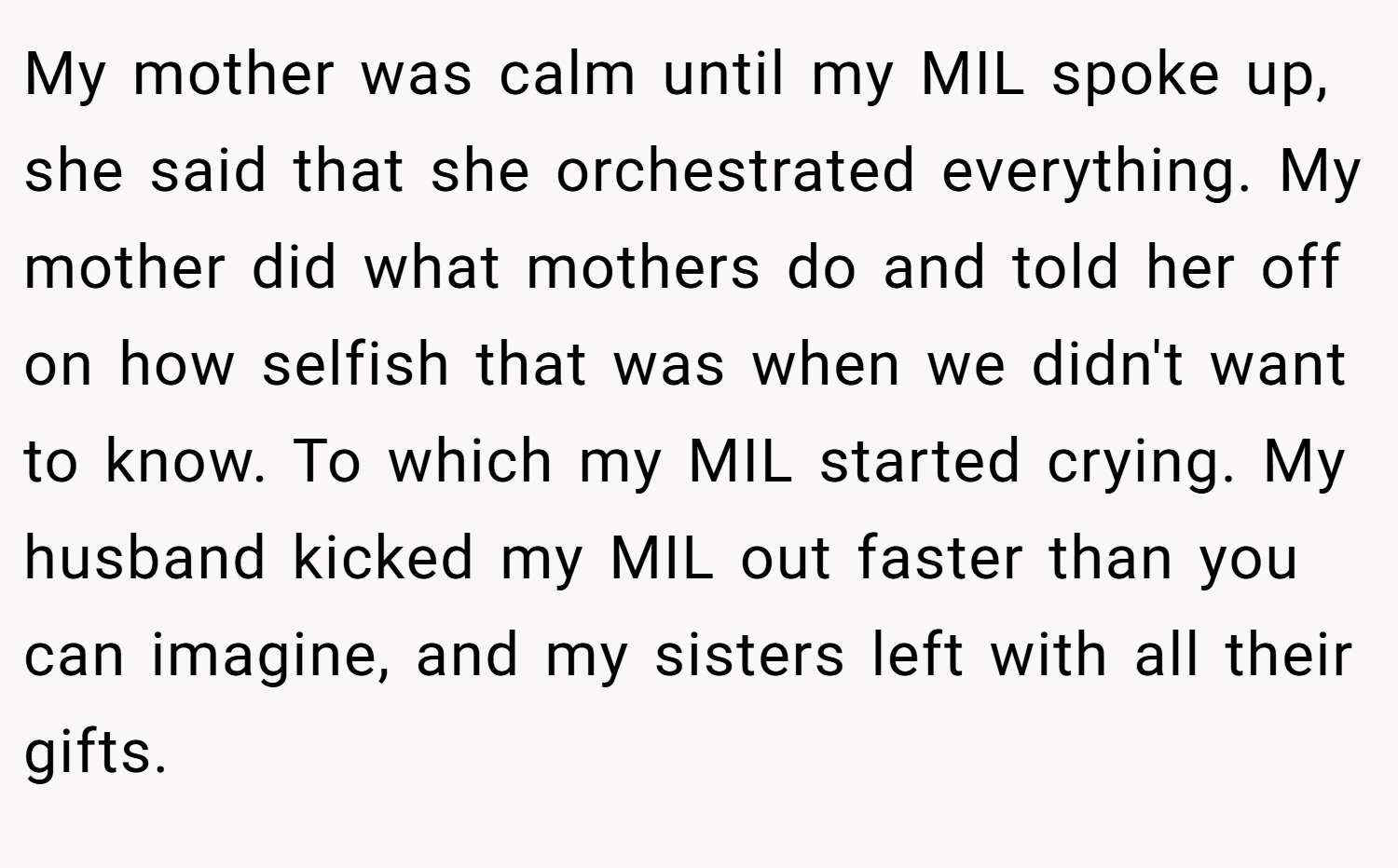 My mother was calm until my MIL spoke up, she said that she orchestrated everything. My mother did what mothers do and told her off on how selfish that was when we didn't want to know. To which my MIL started crying. My husband kicked my MIL out faster than you can imagine, and my sisters left with all their gifts.