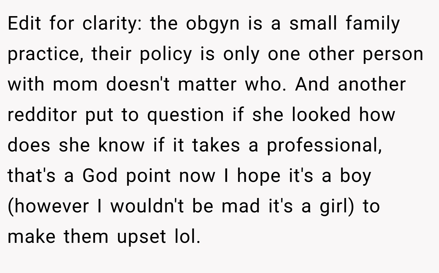 Edit for clarity: the obgyn is a small family practice, their policy is only one other person with mom doesn't matter who. And another redditor put to question if she looked how does she know if it takes a professional, that's a God point now I hope it's a boy (however I wouldn't be mad it's a girl) to make them upset lol.