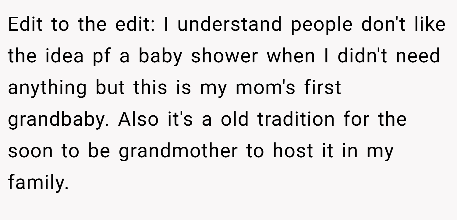 Edit to the edit: I understand people don't like the idea pf a baby shower when I didn't need anything but this is my mom's first grandbaby. Also it's a old tradition for the soon to be grandmother to host it in my family.