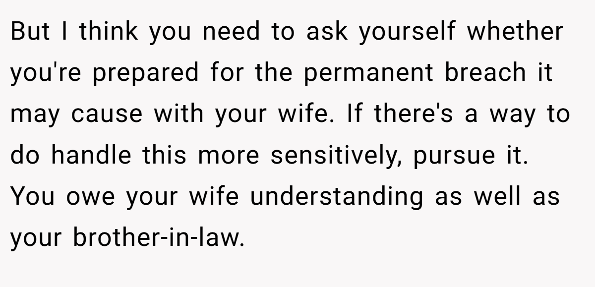 But I think you need to ask yourself whether you're prepared for the permanent breach it may cause with your wife. If there's a way to do handle this more sensitively, pursue it. You owe your wife understanding as well as your brother-in-law.