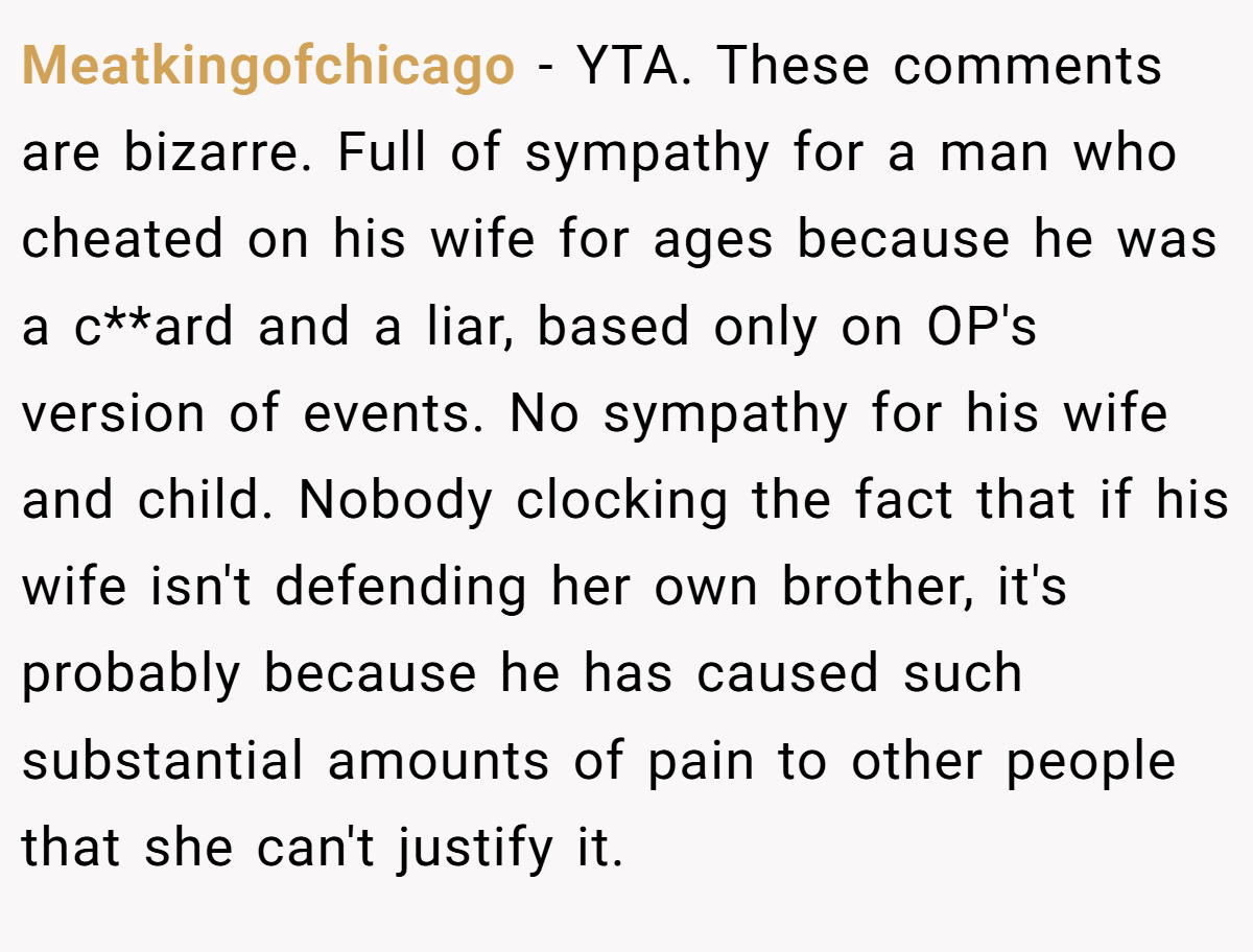 Meatkingofchicago − YTA. These comments are bizarre. Full of sympathy for a man who cheated on his wife for ages because he was a c**ard and a liar, based only on OP's version of events. No sympathy for his wife and child. Nobody clocking the fact that if his wife isn't defending her own brother, it's probably because he has caused such substantial amounts of pain to other people that she can't justify it.