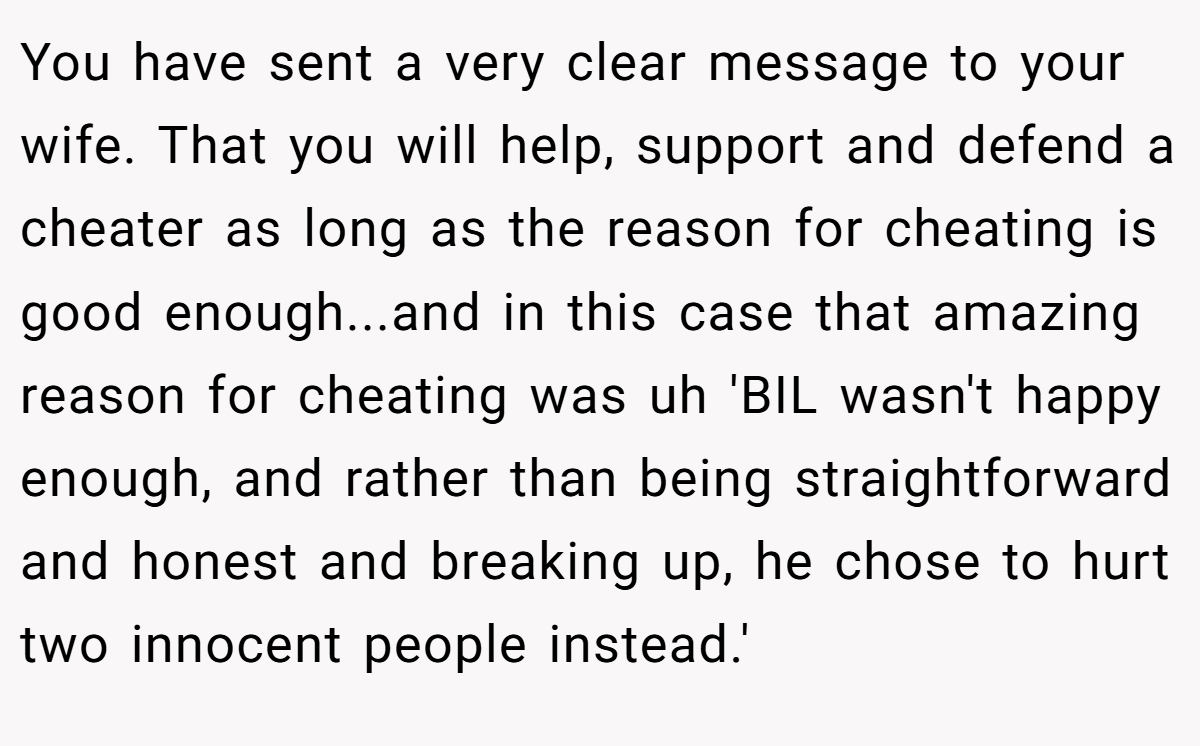 You have sent a very clear message to your wife. That you will help, support and defend a cheater as long as the reason for cheating is good enough...and in this case that amazing reason for cheating was uh 'BIL wasn't happy enough, and rather than being straightforward and honest and breaking up, he chose to hurt two innocent people instead.'