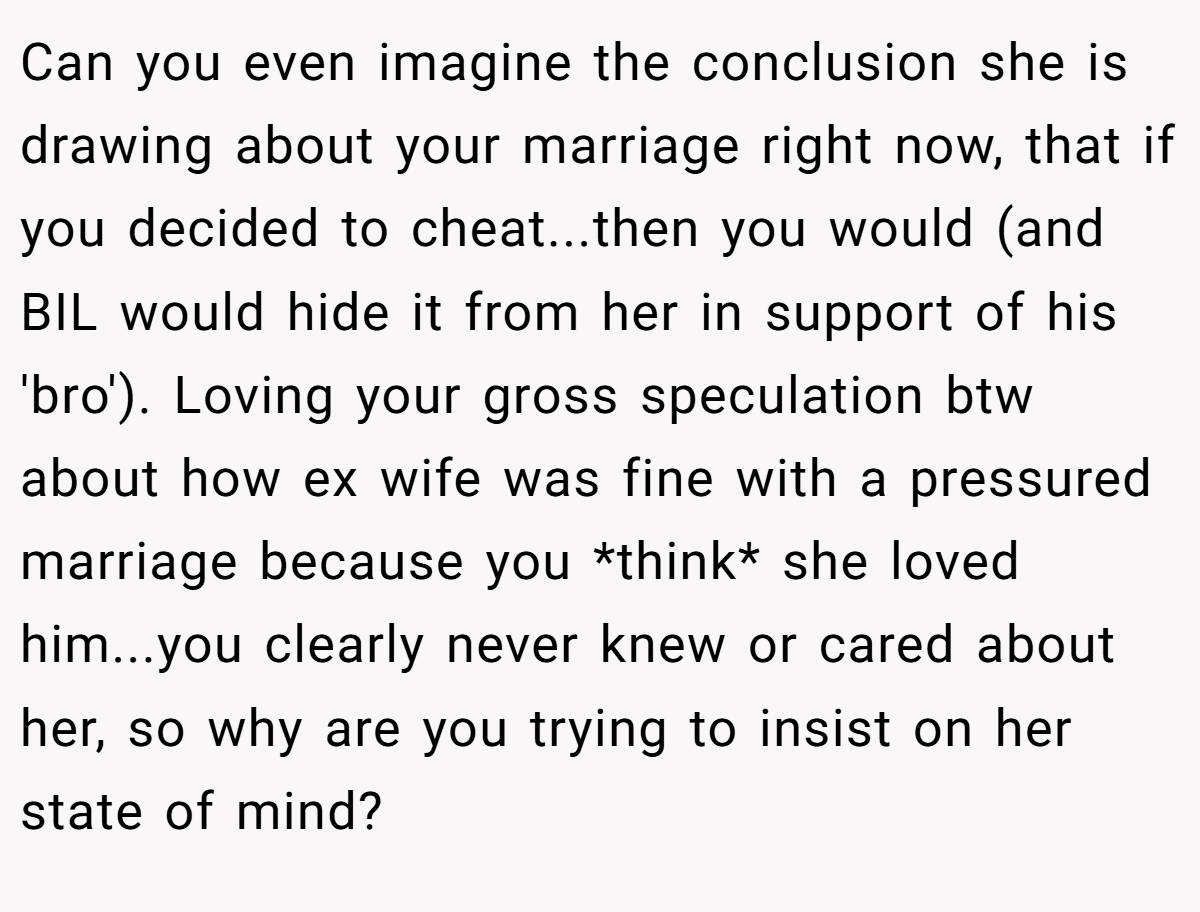 Can you even imagine the conclusion she is drawing about your marriage right now, that if you decided to cheat...then you would (and BIL would hide it from her in support of his 'bro'). Loving your gross speculation btw about how ex wife was fine with a pressured marriage because you *think* she loved him...you clearly never knew or cared about her, so why are you trying to insist on her state of mind?