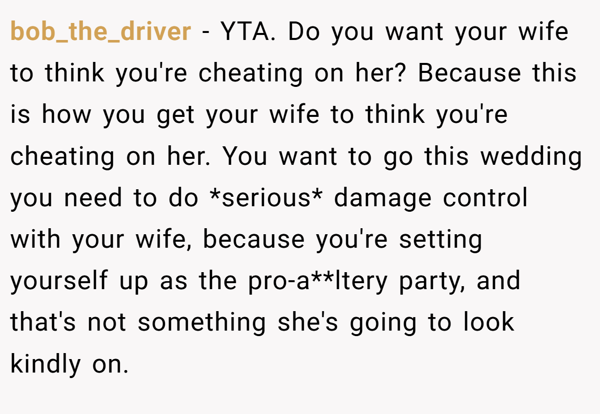 bob_the_driver − YTA. Do you want your wife to think you're cheating on her? Because this is how you get your wife to think you're cheating on her. You want to go this wedding you need to do *serious* damage control with your wife, because you're setting yourself up as the pro-a**ltery party, and that's not something she's going to look kindly on.