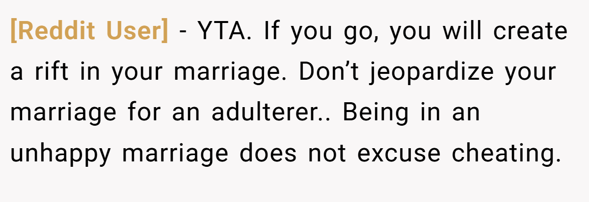 [Reddit User] − YTA. If you go, you will create a rift in your marriage. Don’t jeopardize your marriage for an adulterer.. Being in an unhappy marriage does not excuse cheating.