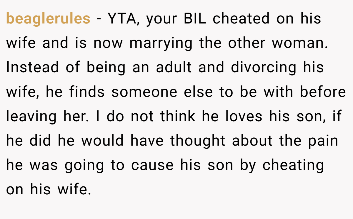 beaglerules − YTA, your BIL cheated on his wife and is now marrying the other woman. Instead of being an adult and divorcing his wife, he finds someone else to be with before leaving her. I do not think he loves his son, if he did he would have thought about the pain he was going to cause his son by cheating on his wife.