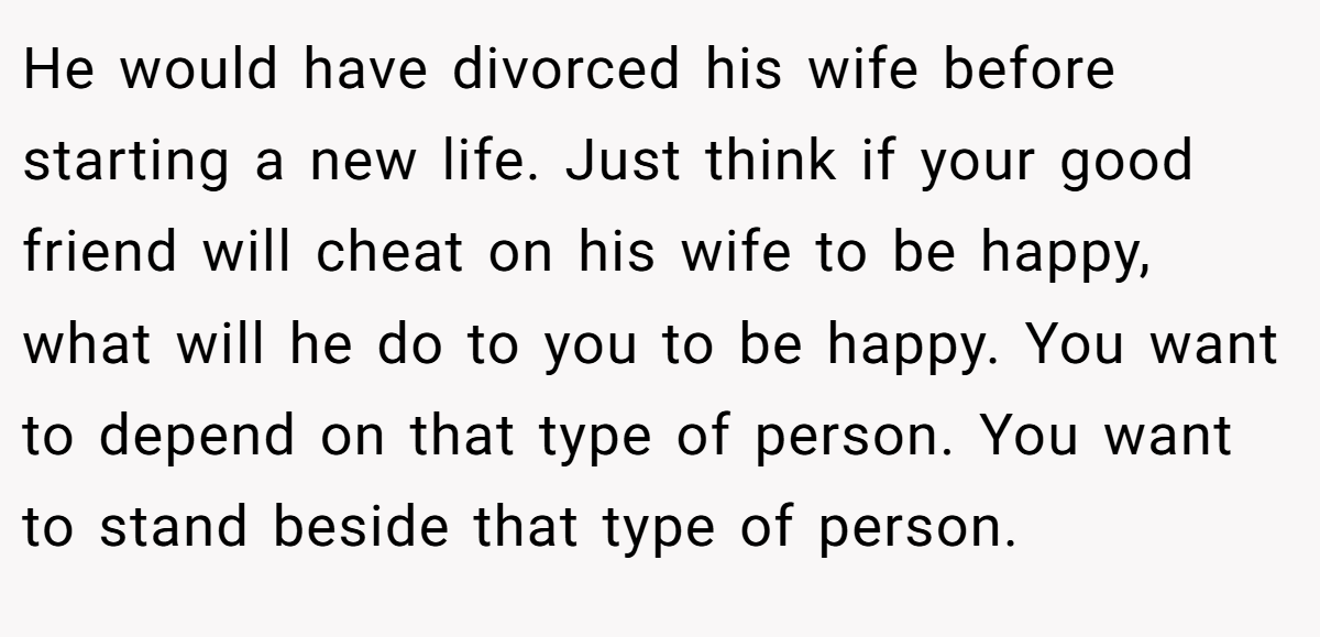 He would have divorced his wife before starting a new life. Just think if your good friend will cheat on his wife to be happy, what will he do to you to be happy. You want to depend on that type of person. You want to stand beside that type of person.