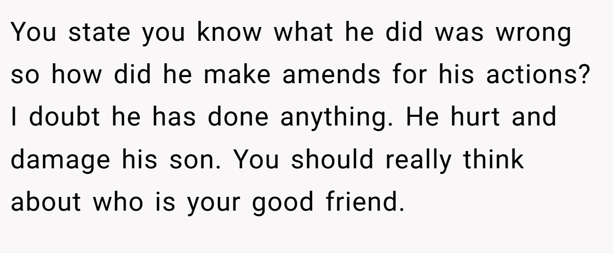 You state you know what he did was wrong so how did he make amends for his actions? I doubt he has done anything. He hurt and damage his son. You should really think about who is your good friend.
