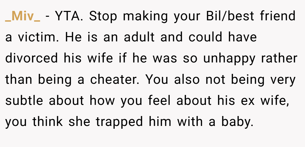 _Miv_ − YTA. Stop making your Bil/best friend a victim. He is an adult and could have divorced his wife if he was so unhappy rather than being a cheater. You also not being very subtle about how you feel about his ex wife, you think she trapped him with a baby.