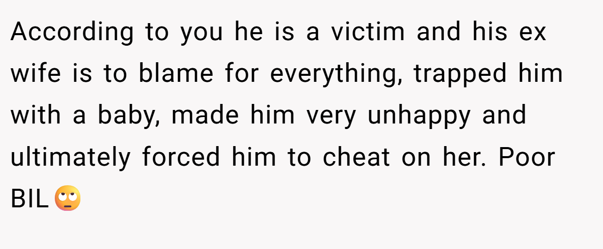 According to you he is a victim and his ex wife is to blame for everything, trapped him with a baby, made him very unhappy and ultimately forced him to cheat on her. Poor BIL🙄