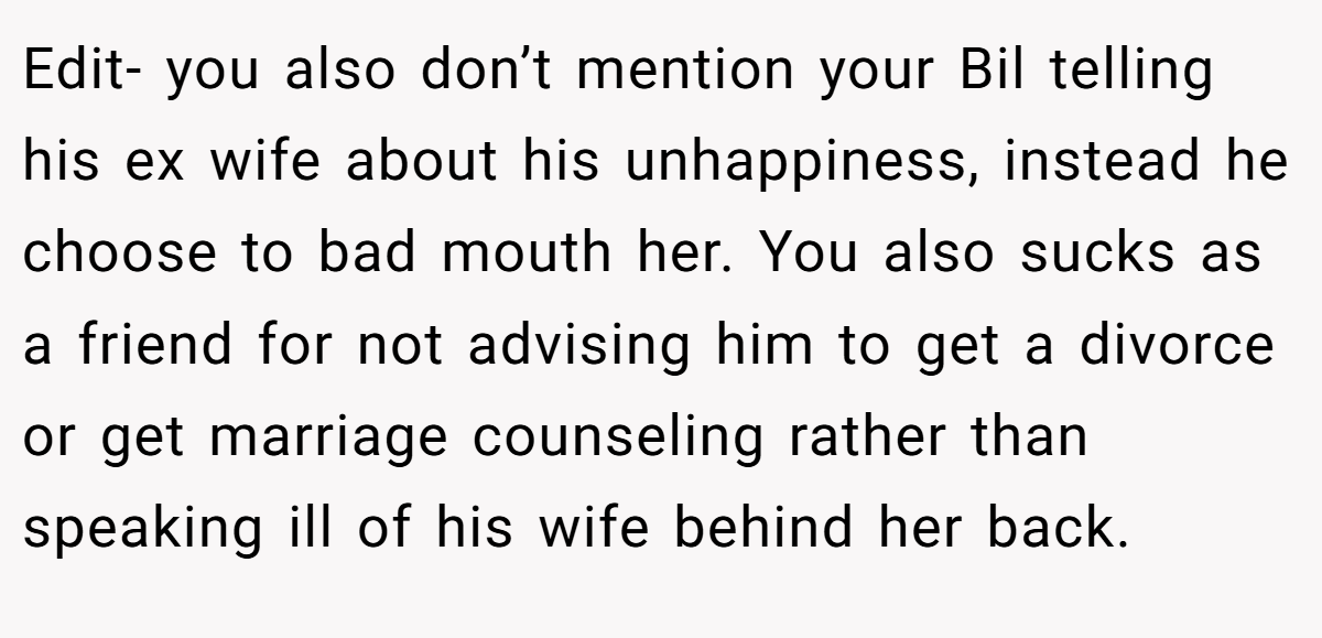 Edit- you also don’t mention your Bil telling his ex wife about his unhappiness, instead he choose to bad mouth her. You also sucks as a friend for not advising him to get a divorce or get marriage counseling rather than speaking ill of his wife behind her back.