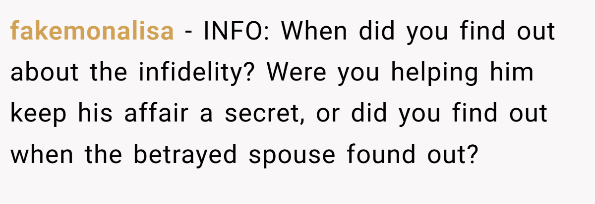 fakemonalisa − INFO: When did you find out about the infidelity? Were you helping him keep his affair a secret, or did you find out when the betrayed spouse found out?