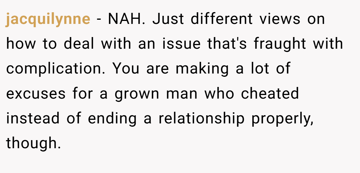 jacquilynne − NAH. Just different views on how to deal with an issue that's fraught with complication. You are making a lot of excuses for a grown man who cheated instead of ending a relationship properly, though.