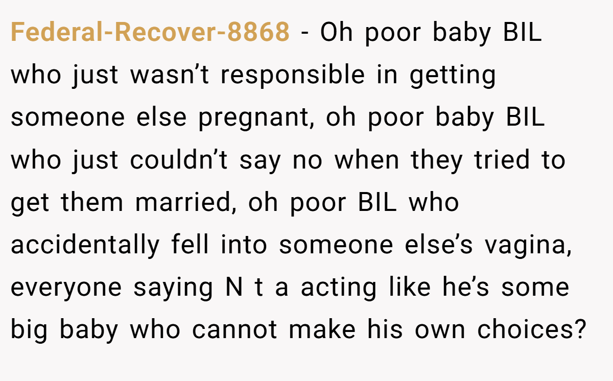 Federal-Recover-8868 − Oh poor baby BIL who just wasn’t responsible in getting someone else pregnant, oh poor baby BIL who just couldn’t say no when they tried to get them married, oh poor BIL who accidentally fell into someone else’s vagina, everyone saying N t a acting like he’s some big baby who cannot make his own choices?
