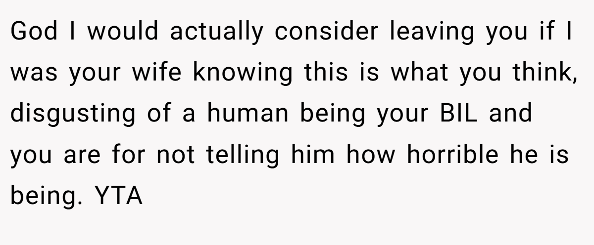 God I would actually consider leaving you if I was your wife knowing this is what you think, disgusting of a human being your BIL and you are for not telling him how horrible he is being. YTA