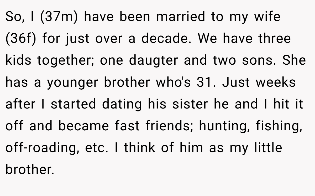 So, I (37m) have been married to my wife (36f) for just over a decade. We have three kids together; one daugter and two sons. She has a younger brother who's 31. Just weeks after I started dating his sister he and I hit it off and became fast friends; hunting, fishing, off-roading, etc. I think of him as my little brother.