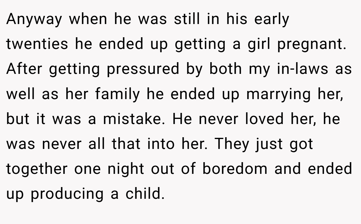 Anyway when he was still in his early twenties he ended up getting a girl pregnant. After getting pressured by both my in-laws as well as her family he ended up marrying her, but it was a mistake. He never loved her, he was never all that into her. They just got together one night out of boredom and ended up producing a child.
