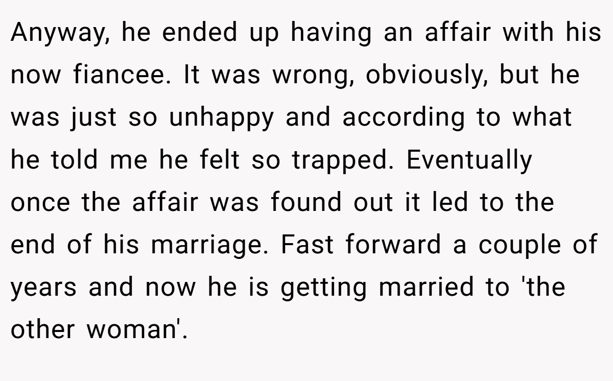 Anyway, he ended up having an affair with his now fiancee. It was wrong, obviously, but he was just so unhappy and according to what he told me he felt so trapped. Eventually once the affair was found out it led to the end of his marriage. Fast forward a couple of years and now he is getting married to 'the other woman'.