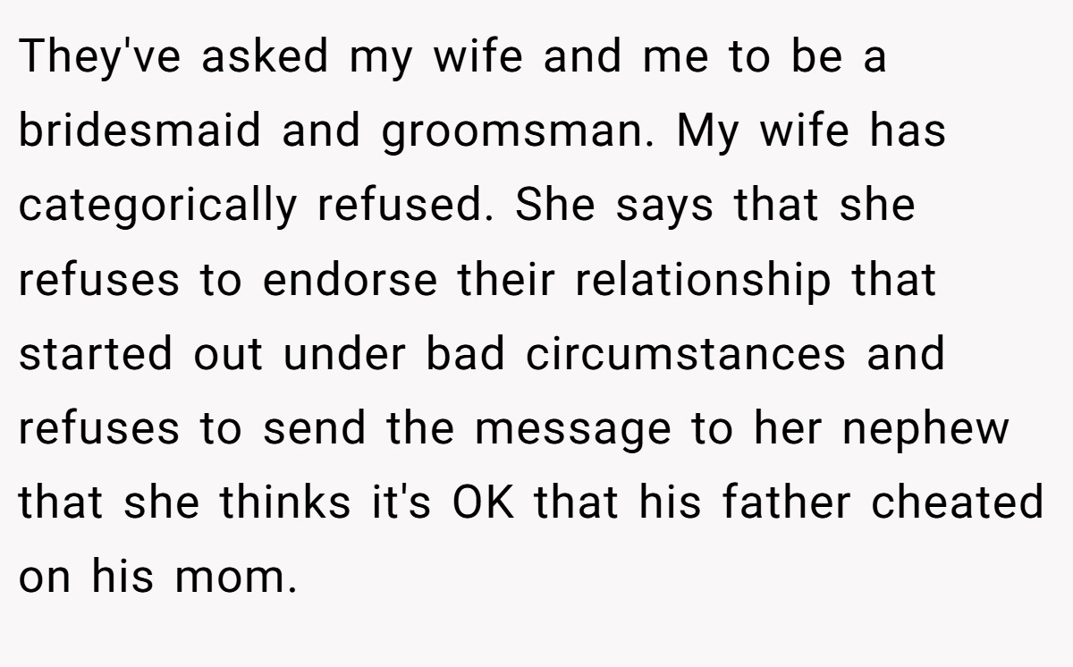 They've asked my wife and me to be a bridesmaid and groomsman. My wife has categorically refused. She says that she refuses to endorse their relationship that started out under bad circumstances and refuses to send the message to her nephew that she thinks it's OK that his father cheated on his mom.