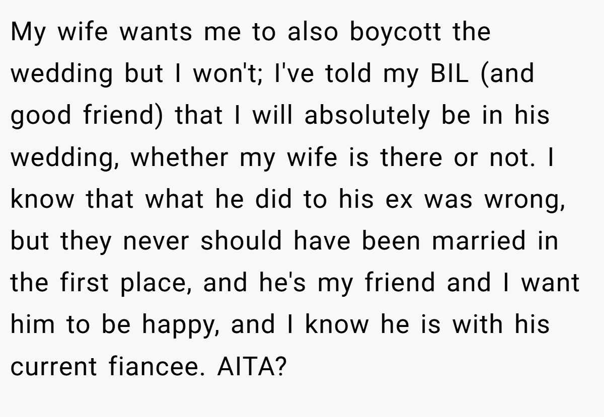 My wife wants me to also boycott the wedding but I won't; I've told my BIL (and good friend) that I will absolutely be in his wedding, whether my wife is there or not. I know that what he did to his ex was wrong, but they never should have been married in the first place, and he's my friend and I want him to be happy, and I know he is with his current fiancee. AITA?