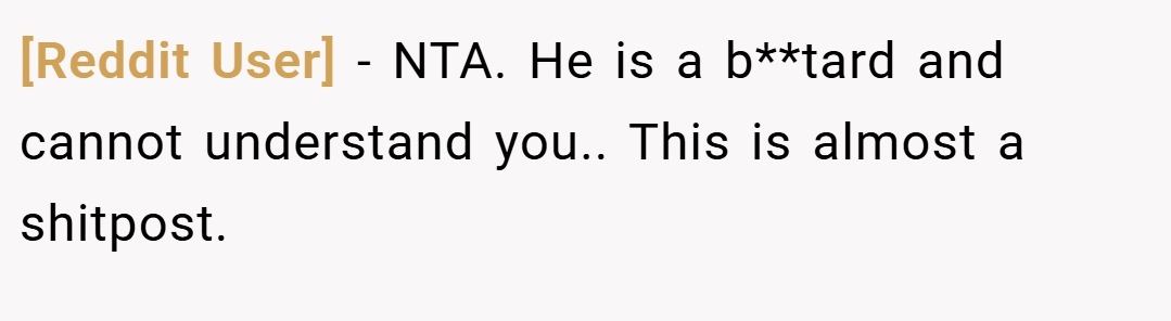 [Reddit User] − NTA. He is a b**tard and cannot understand you.. This is almost a shitpost.
