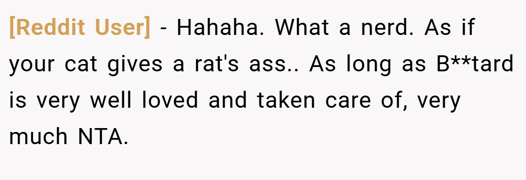 [Reddit User] − Hahaha. What a nerd. As if your cat gives a rat's ass.. As long as B**tard is very well loved and taken care of, very much NTA.
