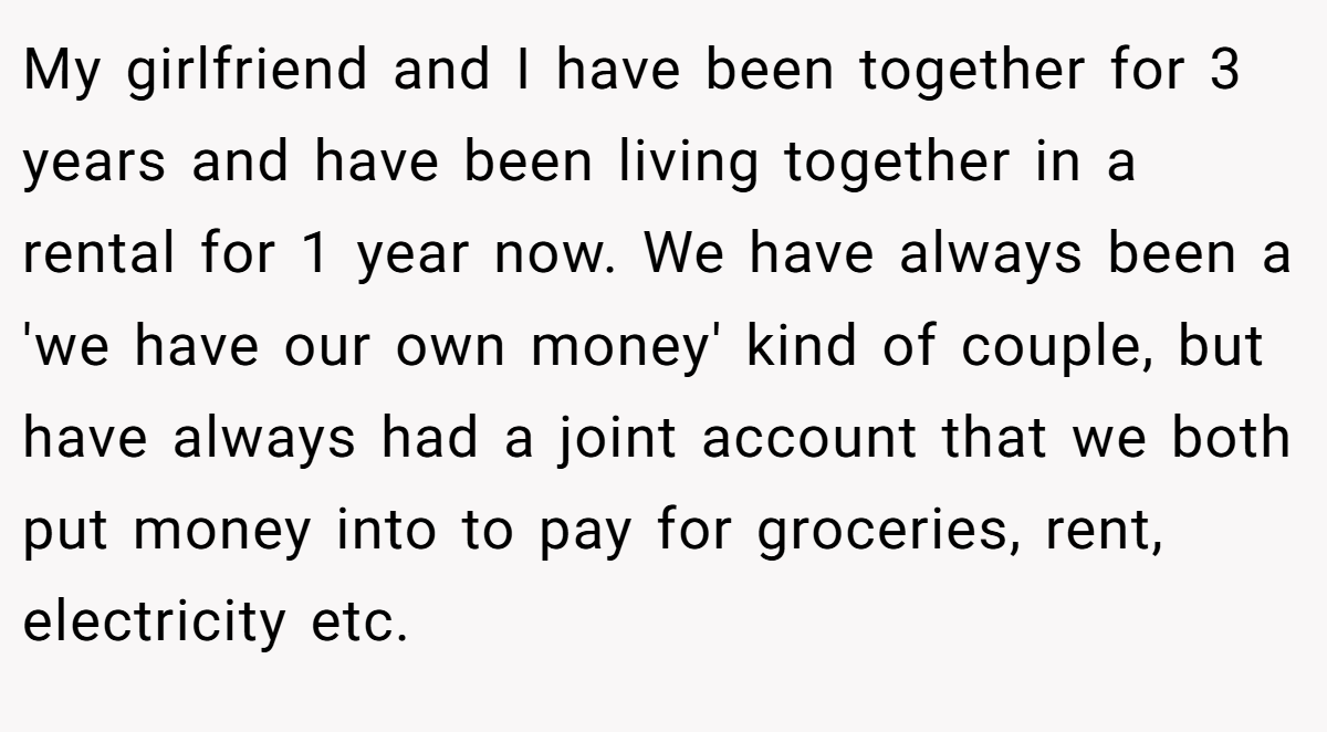 My girlfriend and I have been together for 3 years and have been living together in a rental for 1 year now. We have always been a 'we have our own money' kind of couple, but have always had a joint account that we both put money into to pay for groceries, rent, electricity etc.