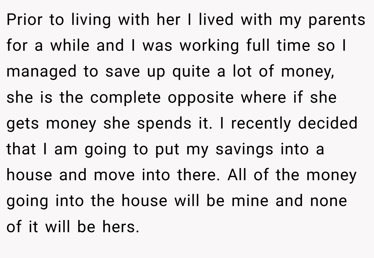 Prior to living with her I lived with my parents for a while and I was working full time so I managed to save up quite a lot of money, she is the complete opposite where if she gets money she spends it. I recently decided that I am going to put my savings into a house and move into there. All of the money going into the house will be mine and none of it will be hers.