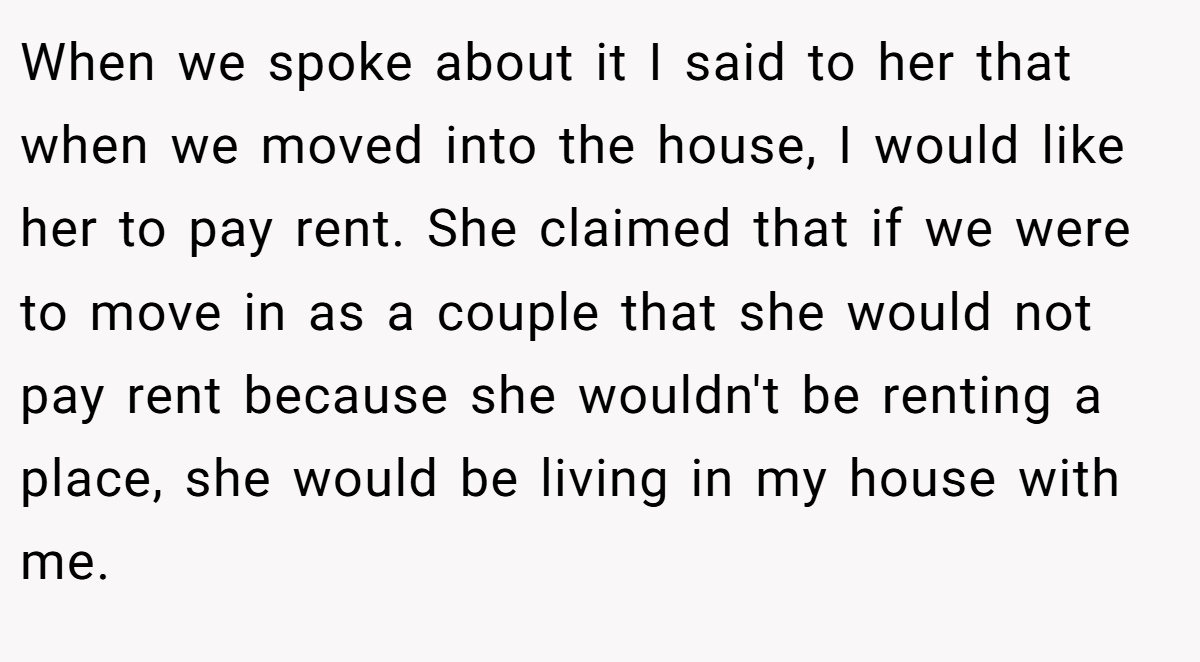 When we spoke about it I said to her that when we moved into the house, I would like her to pay rent. She claimed that if we were to move in as a couple that she would not pay rent because she wouldn't be renting a place, she would be living in my house with me.