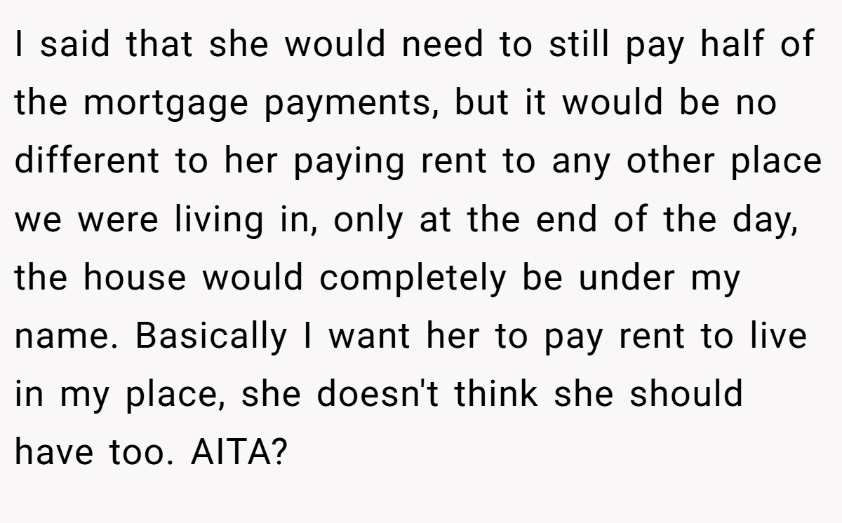 I said that she would need to still pay half of the mortgage payments, but it would be no different to her paying rent to any other place we were living in, only at the end of the day, the house would completely be under my name. Basically I want her to pay rent to live in my place, she doesn't think she should have too. AITA?