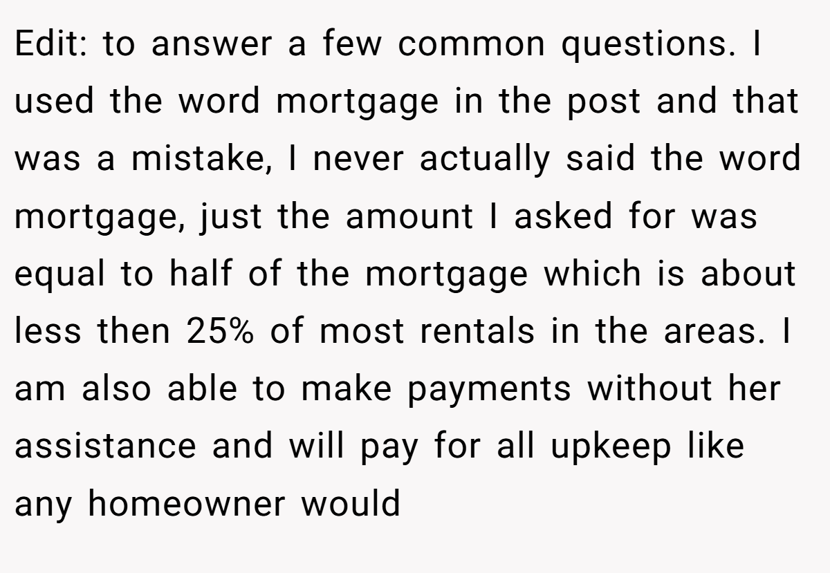 Edit: to answer a few common questions. I used the word mortgage in the post and that was a mistake, I never actually said the word mortgage, just the amount I asked for was equal to half of the mortgage which is about less then 25% of most rentals in the areas. I am also able to make payments without her assistance and will pay for all upkeep like any homeowner would
