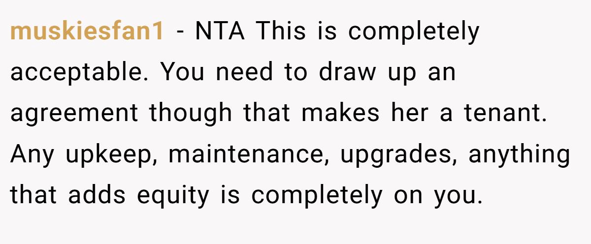 muskiesfan1 - NTA This is completely acceptable. You need to draw up an agreement though that makes her a tenant. Any upkeep, maintenance, upgrades, anything that adds equity is completely on you.