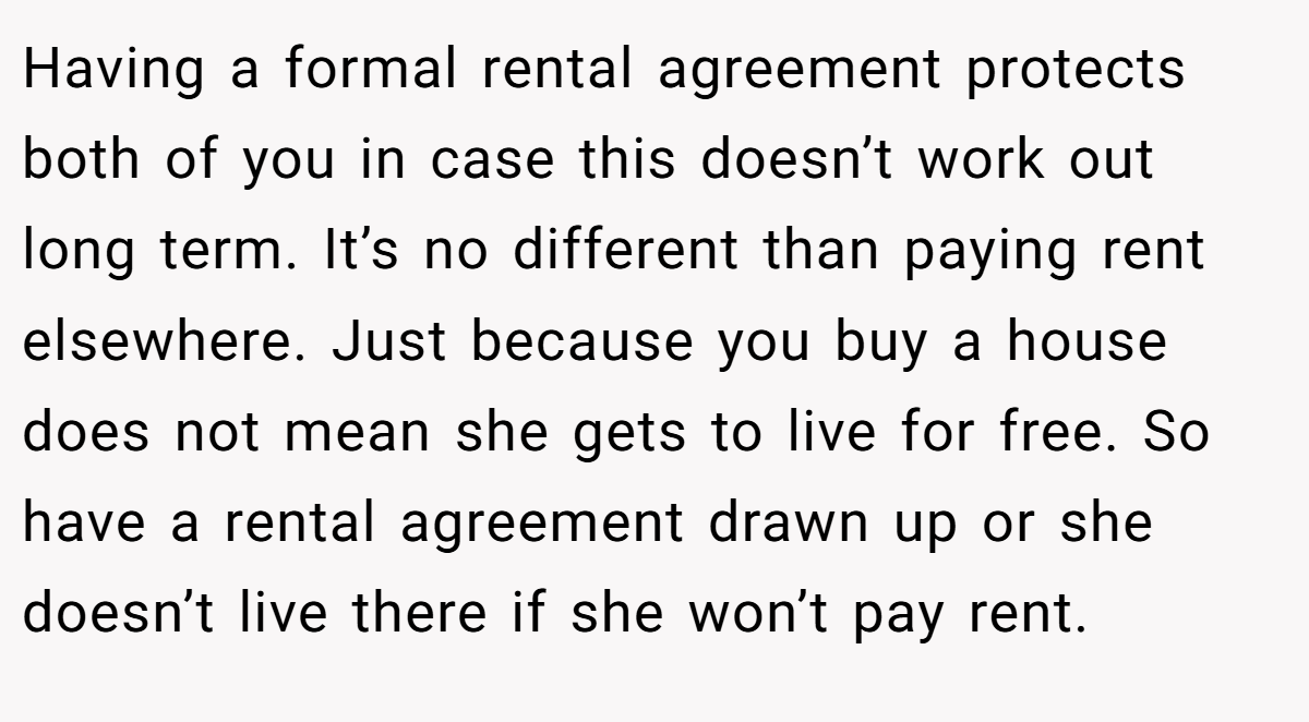 Having a formal rental agreement protects both of you in case this doesn’t work out long term. It’s no different than paying rent elsewhere. Just because you buy a house does not mean she gets to live for free. So have a rental agreement drawn up or she doesn’t live there if she won’t pay rent.