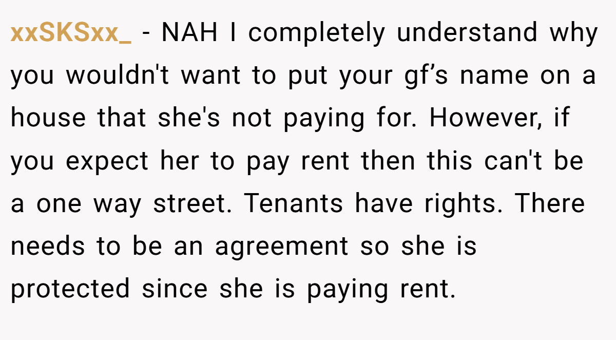 xxSKSxx_ - NAH I completely understand why you wouldn't want to put your gf’s name on a house that she's not paying for. However, if you expect her to pay rent then this can't be a one way street. Tenants have rights. There needs to be an agreement so she is protected since she is paying rent.