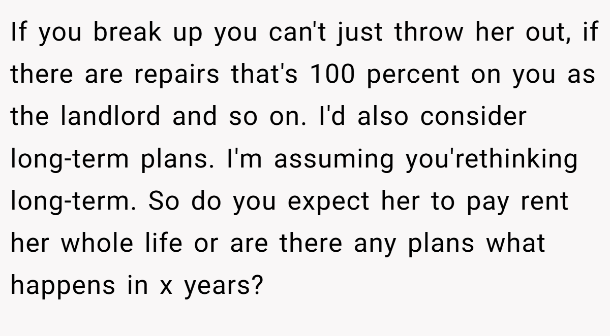 If you break up you can't just throw her out, if there are repairs that's 100 percent on you as the landlord and so on. I'd also consider long-term plans. I'm assuming you'rethinking long-term. So do you expect her to pay rent her whole life or are there any plans what happens in x years?