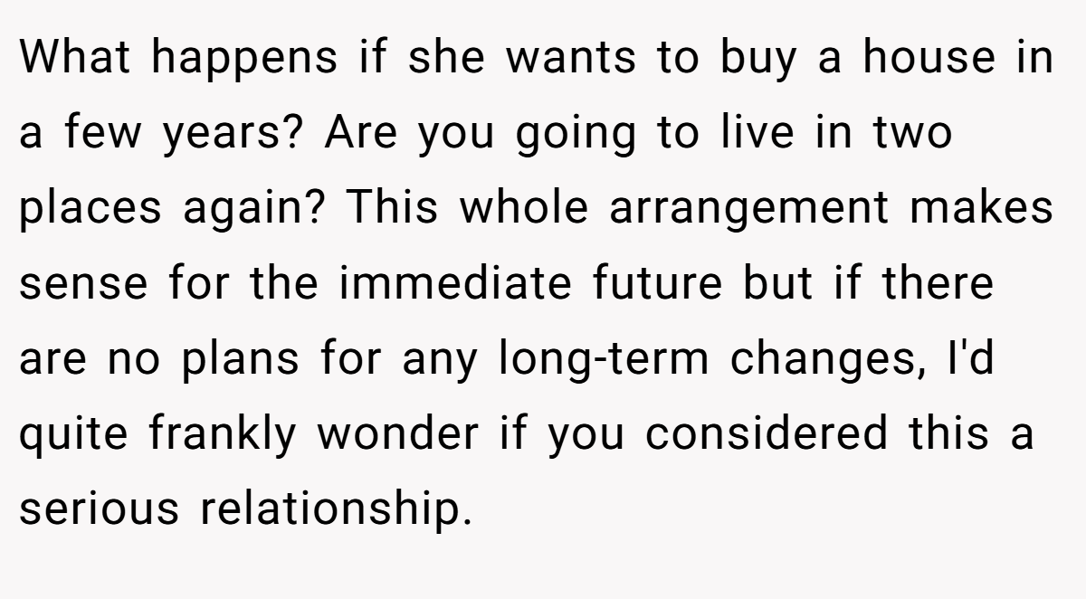 What happens if she wants to buy a house in a few years? Are you going to live in two places again? This whole arrangement makes sense for the immediate future but if there are no plans for any long-term changes, I'd quite frankly wonder if you considered this a serious relationship.