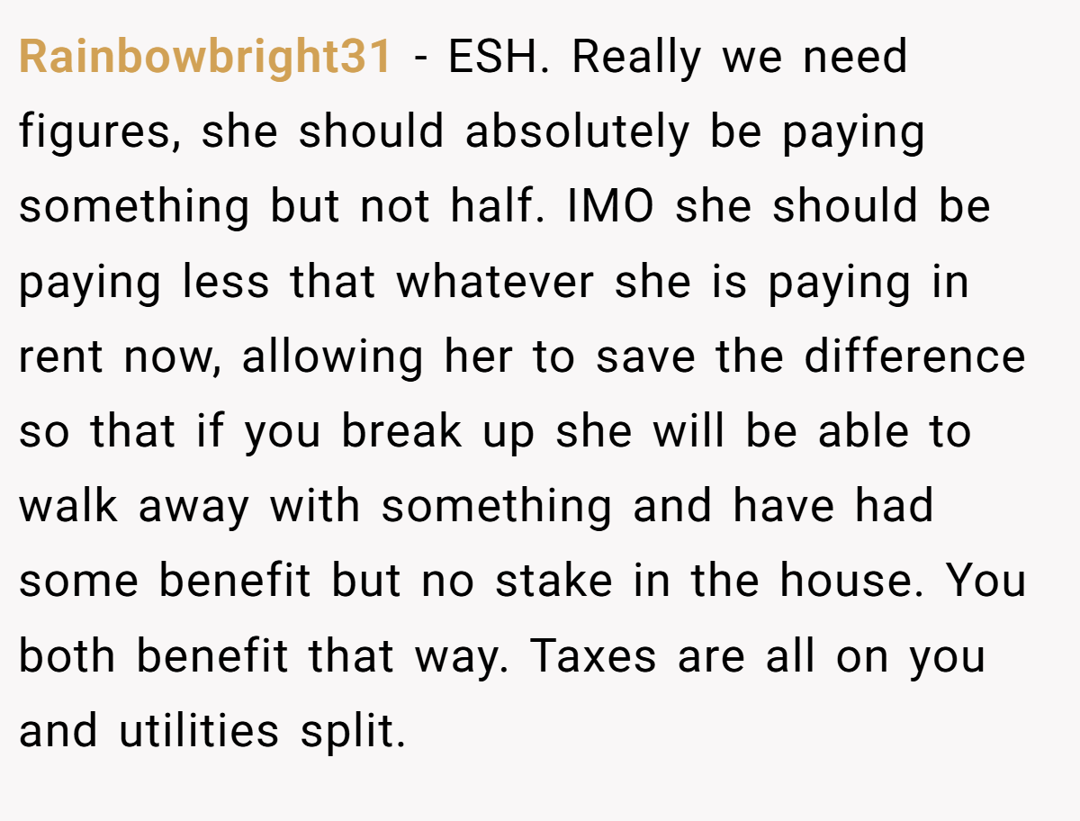 Rainbowbright31 - ESH. Really we need figures, she should absolutely be paying something but not half. IMO she should be paying less that whatever she is paying in rent now, allowing her to save the difference so that if you break up she will be able to walk away with something and have had some benefit but no stake in the house. You both benefit that way. Taxes are all on you and utilities split.