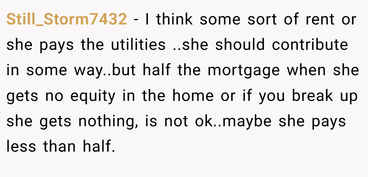 Still_Storm7432 - I think some sort of rent or she pays the utilities ..she should contribute in some way..but half the mortgage when she gets no equity in the home or if you break up she gets nothing, is not ok..maybe she pays less than half.