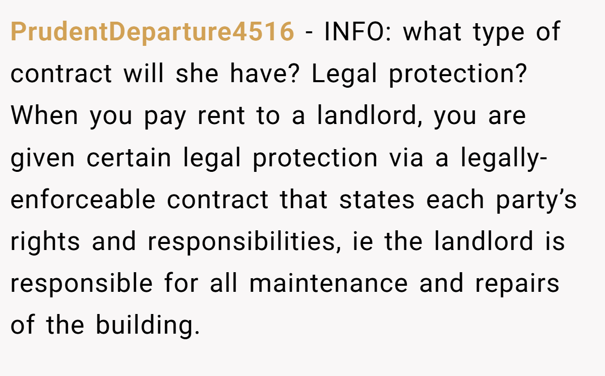 PrudentDeparture4516 - INFO: what type of contract will she have? Legal protection? When you pay rent to a landlord, you are given certain legal protection via a legally-enforceable contract that states each party’s rights and responsibilities, ie the landlord is responsible for all maintenance and repairs of the building.
